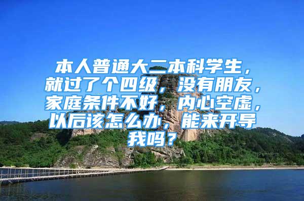 本人普通大二本科學生，就過了個四級，沒有朋友，家庭條件不好，內(nèi)心空虛，以后該怎么辦，能來開導我嗎？