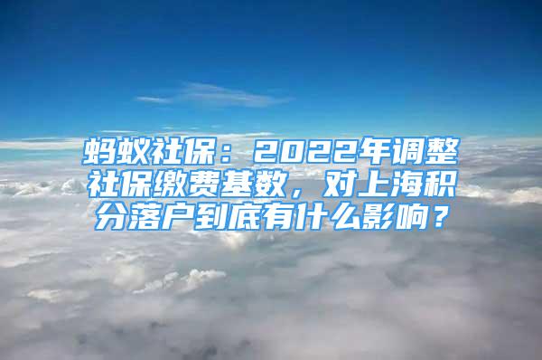 螞蟻社保：2022年調(diào)整社保繳費(fèi)基數(shù)，對(duì)上海積分落戶到底有什么影響？