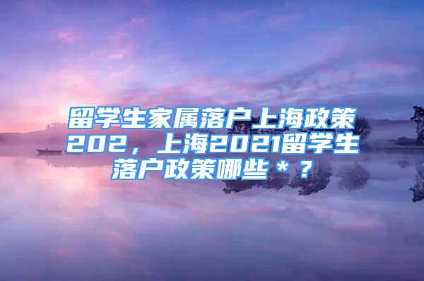 留學(xué)生家屬落戶上海政策202，上海2021留學(xué)生落戶政策哪些＊？