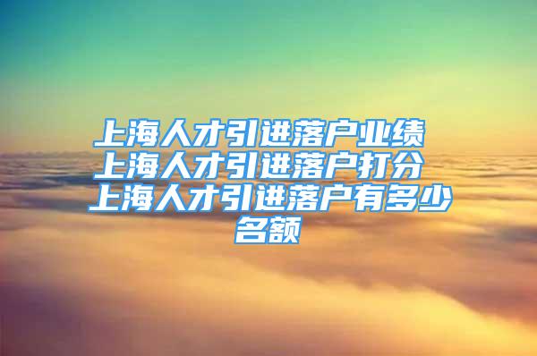 上海人才引進落戶業(yè)績 上海人才引進落戶打分 上海人才引進落戶有多少名額