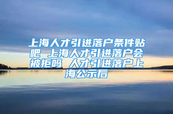 上海人才引進落戶條件貼吧 上海人才引進落戶會被拒嗎 人才引進落戶上海公示后