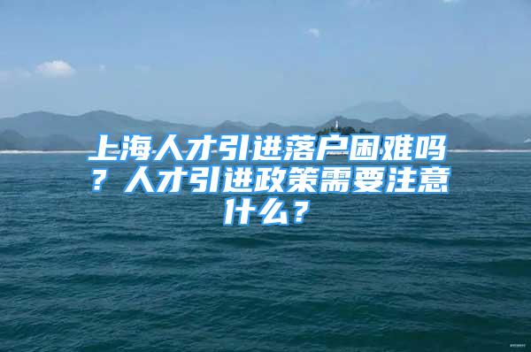 上海人才引進落戶困難嗎？人才引進政策需要注意什么？