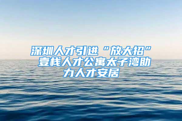 深圳人才引進“放大招” 壹棧人才公寓太子灣助力人才安居