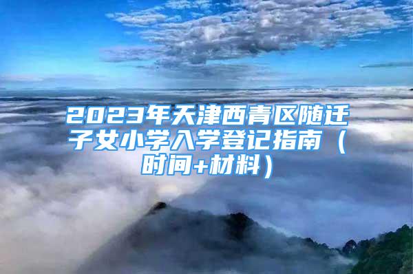 2023年天津西青區(qū)隨遷子女小學入學登記指南（時間+材料）