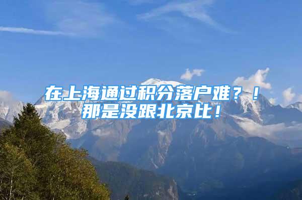 在上海通過積分落戶難？！那是沒跟北京比！