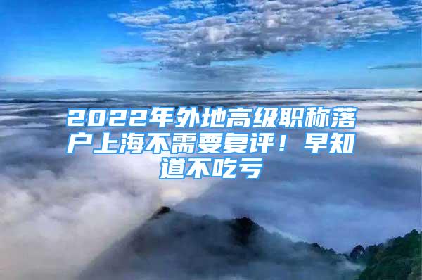 2022年外地高級(jí)職稱(chēng)落戶上海不需要復(fù)評(píng)！早知道不吃虧