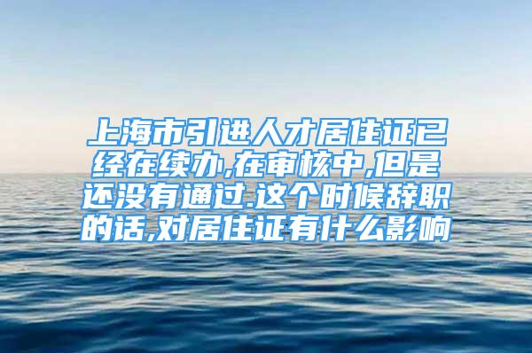 上海市引進(jìn)人才居住證已經(jīng)在續(xù)辦,在審核中,但是還沒有通過.這個(gè)時(shí)候辭職的話,對(duì)居住證有什么影響