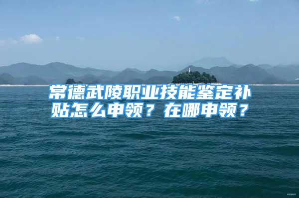 常德武陵職業(yè)技能鑒定補(bǔ)貼怎么申領(lǐng)？在哪申領(lǐng)？