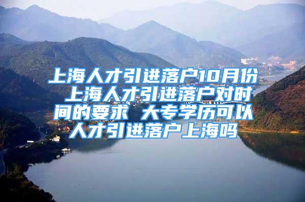 上海人才引進(jìn)落戶10月份 上海人才引進(jìn)落戶對時(shí)間的要求 大專學(xué)歷可以人才引進(jìn)落戶上海嗎