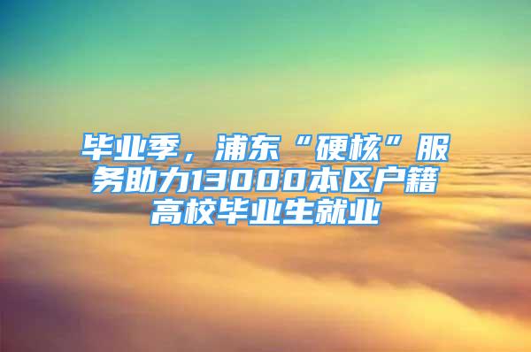 畢業(yè)季，浦東“硬核”服務(wù)助力13000本區(qū)戶籍高校畢業(yè)生就業(yè)