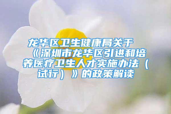 龍華區(qū)衛(wèi)生健康局關(guān)于《深圳市龍華區(qū)引進(jìn)和培養(yǎng)醫(yī)療衛(wèi)生人才實施辦法（試行）》的政策解讀