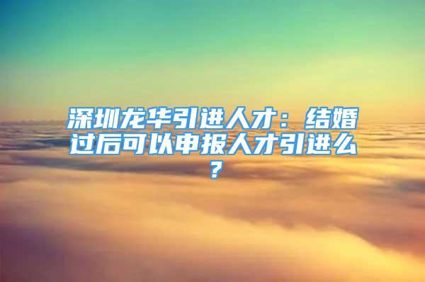 深圳龍華引進人才：結(jié)婚過后可以申報人才引進么？