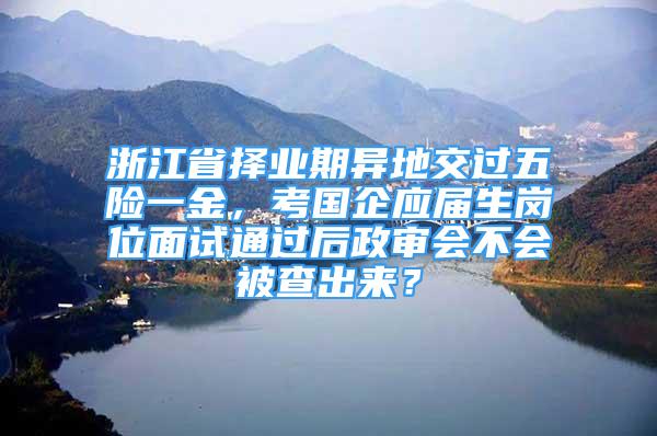 浙江省擇業(yè)期異地交過五險(xiǎn)一金，考國(guó)企應(yīng)屆生崗位面試通過后政審會(huì)不會(huì)被查出來？