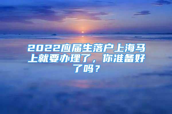 2022應(yīng)屆生落戶上海馬上就要辦理了，你準(zhǔn)備好了嗎？