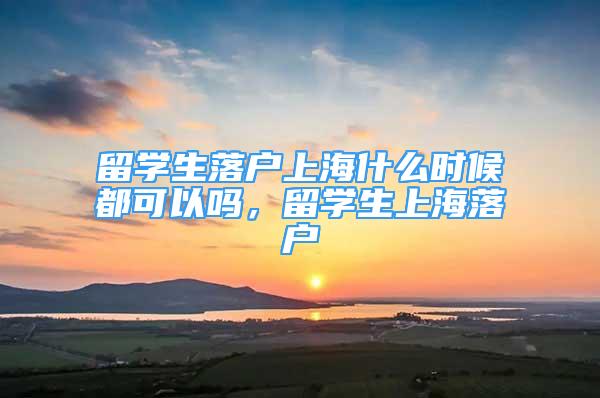 留學(xué)生落戶上海什么時候都可以嗎，留學(xué)生上海落戶