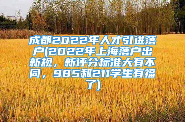 成都2022年人才引進(jìn)落戶(2022年上海落戶出新規(guī)，新評(píng)分標(biāo)準(zhǔn)大有不同，985和211學(xué)生有福了)