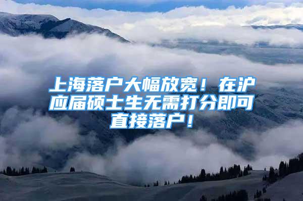 上海落戶大幅放寬！在滬應(yīng)屆碩士生無(wú)需打分即可直接落戶！