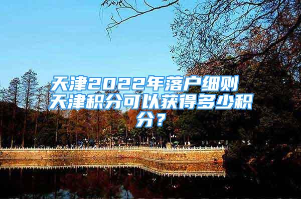 天津2022年落戶細則 天津積分可以獲得多少積分？