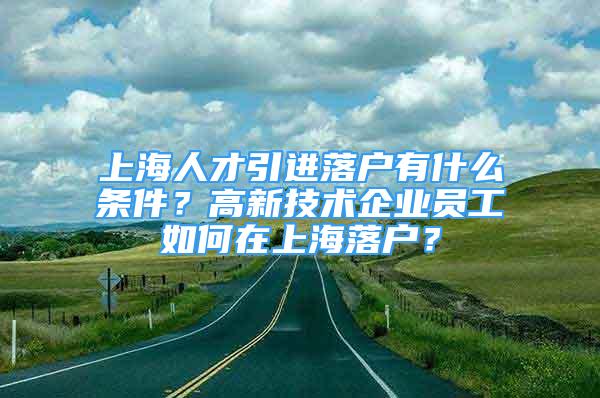 上海人才引進(jìn)落戶有什么條件？高新技術(shù)企業(yè)員工如何在上海落戶？