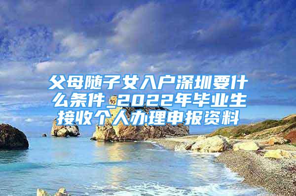 父母隨子女入戶深圳要什么條件_2022年畢業(yè)生接收個(gè)人辦理申報(bào)資料