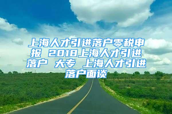 上海人才引進(jìn)落戶零稅申報 2018上海人才引進(jìn)落戶 大專 上海人才引進(jìn)落戶面談