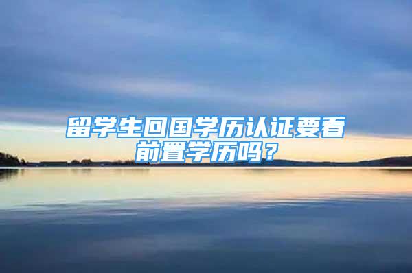 留學(xué)生回國學(xué)歷認(rèn)證要看前置學(xué)歷嗎？