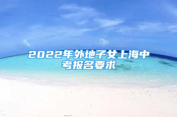 2022年外地子女上海中考報名要求