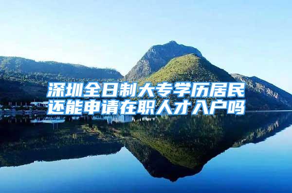 深圳全日制大專學(xué)歷居民還能申請在職人才入戶嗎