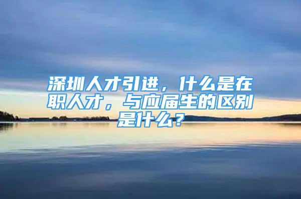 深圳人才引進(jìn)，什么是在職人才，與應(yīng)屆生的區(qū)別是什么？