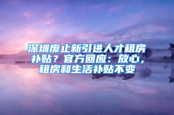 深圳廢止新引進(jìn)人才租房補(bǔ)貼？官方回應(yīng)：放心，租房和生活補(bǔ)貼不變