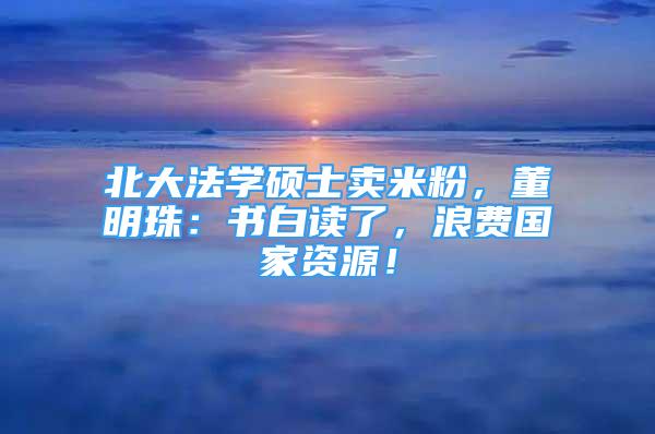 北大法學(xué)碩士賣米粉，董明珠：書白讀了，浪費(fèi)國家資源！