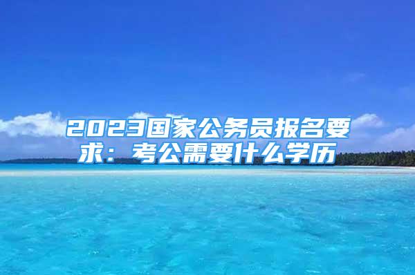 2023國家公務(wù)員報名要求：考公需要什么學(xué)歷