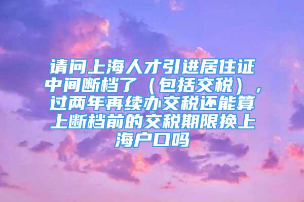 請問上海人才引進(jìn)居住證中間斷檔了（包括交稅），過兩年再續(xù)辦交稅還能算上斷檔前的交稅期限換上海戶口嗎