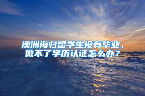 澳洲海歸留學生沒有畢業(yè)，做不了學歷認證怎么辦？