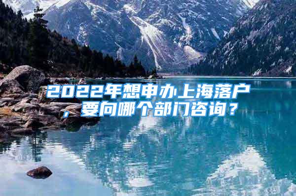 2022年想申辦上海落戶，要向哪個部門咨詢？