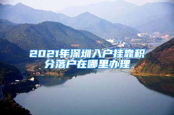 2021年深圳入戶掛靠積分落戶在哪里辦理