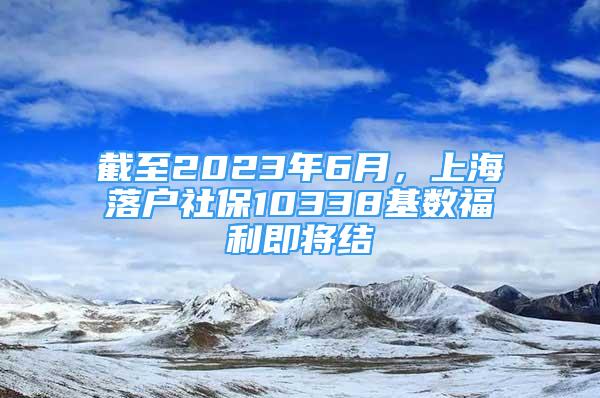 截至2023年6月，上海落戶(hù)社保10338基數(shù)福利即將結(jié)