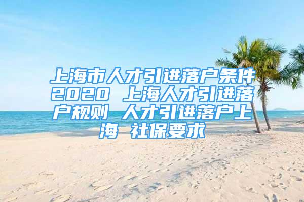 上海市人才引進(jìn)落戶條件2020 上海人才引進(jìn)落戶規(guī)則 人才引進(jìn)落戶上海 社保要求