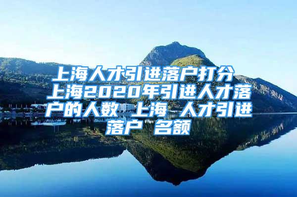 上海人才引進落戶打分 上海2020年引進人才落戶的人數(shù) 上海 人才引進落戶 名額