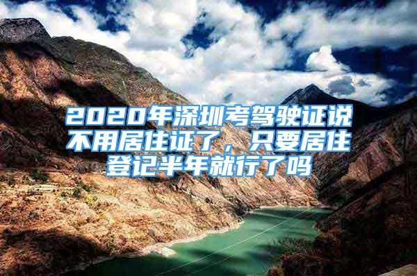 2020年深圳考駕駛證說不用居住證了，只要居住登記半年就行了嗎