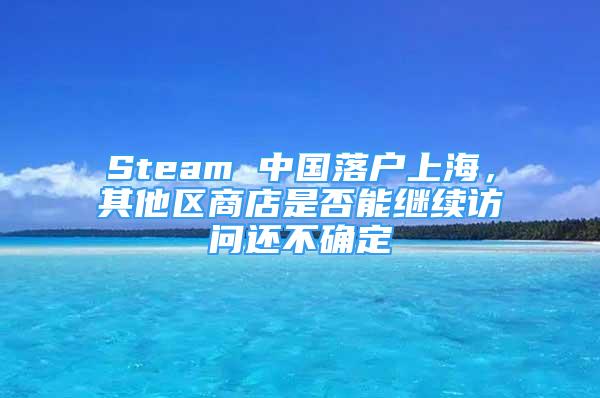 Steam 中國(guó)落戶(hù)上海，其他區(qū)商店是否能繼續(xù)訪問(wèn)還不確定