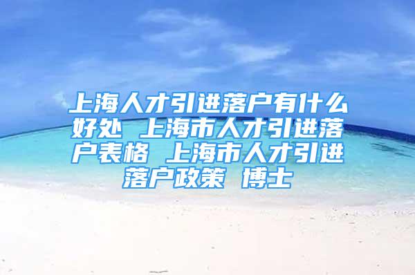 上海人才引進落戶有什么好處 上海市人才引進落戶表格 上海市人才引進落戶政策 博士