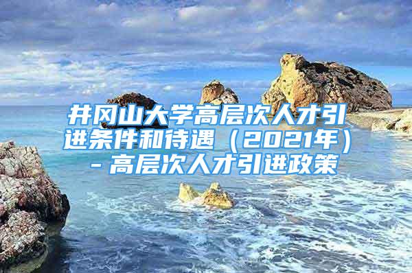 井岡山大學(xué)高層次人才引進(jìn)條件和待遇（2021年）－高層次人才引進(jìn)政策