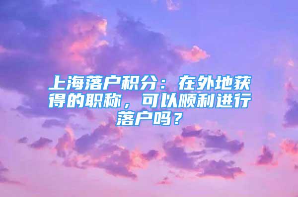 上海落戶積分：在外地獲得的職稱，可以順利進(jìn)行落戶嗎？