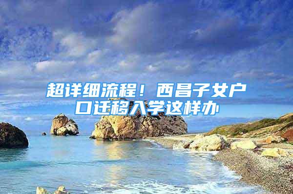 超詳細(xì)流程！西昌子女戶口遷移入學(xué)這樣辦