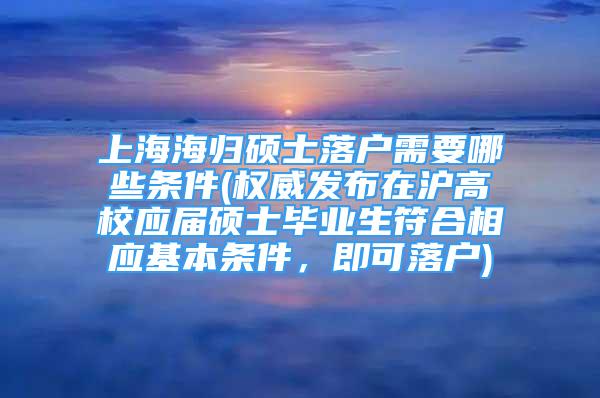 上海海歸碩士落戶需要哪些條件(權(quán)威發(fā)布在滬高校應屆碩士畢業(yè)生符合相應基本條件，即可落戶)