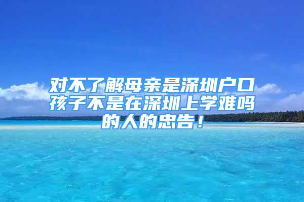 對不了解母親是深圳戶口孩子不是在深圳上學(xué)難嗎的人的忠告！