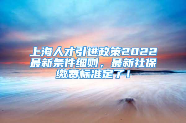 上海人才引進政策2022最新條件細則，最新社保繳費標準定了！