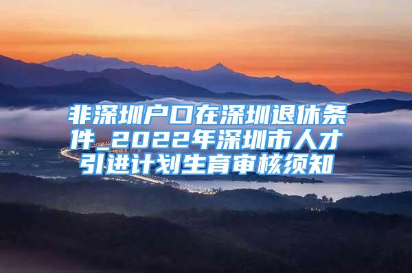 非深圳戶口在深圳退休條件_2022年深圳市人才引進計劃生育審核須知