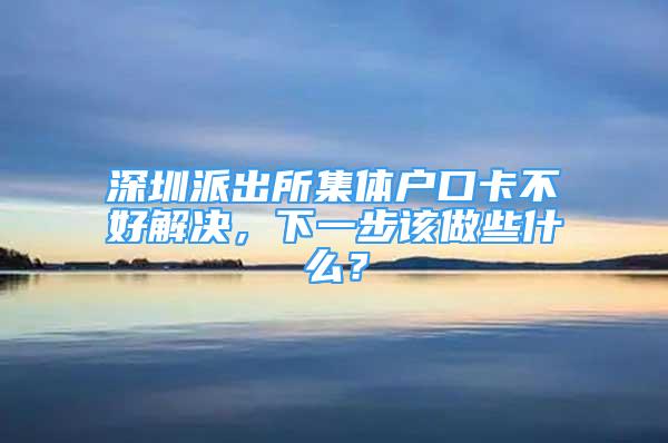 深圳派出所集體戶口卡不好解決，下一步該做些什么？